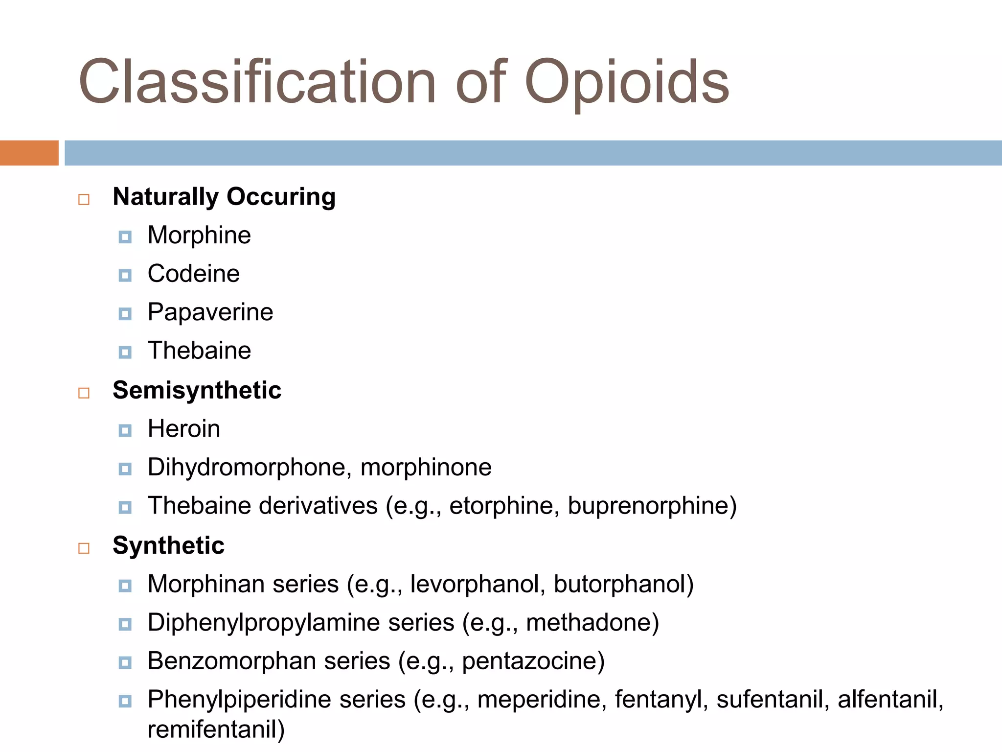 Classification of Opioids
 Naturally Occuring
 Morphine
 Codeine
 Papaverine
 Thebaine
 Semisynthetic
 Heroin
 Dihydromorphone, morphinone
 Thebaine derivatives (e.g., etorphine, buprenorphine)
 Synthetic
 Morphinan series (e.g., levorphanol, butorphanol)
 Diphenylpropylamine series (e.g., methadone)
 Benzomorphan series (e.g., pentazocine)
 Phenylpiperidine series (e.g., meperidine, fentanyl, sufentanil, alfentanil,
remifentanil)
 