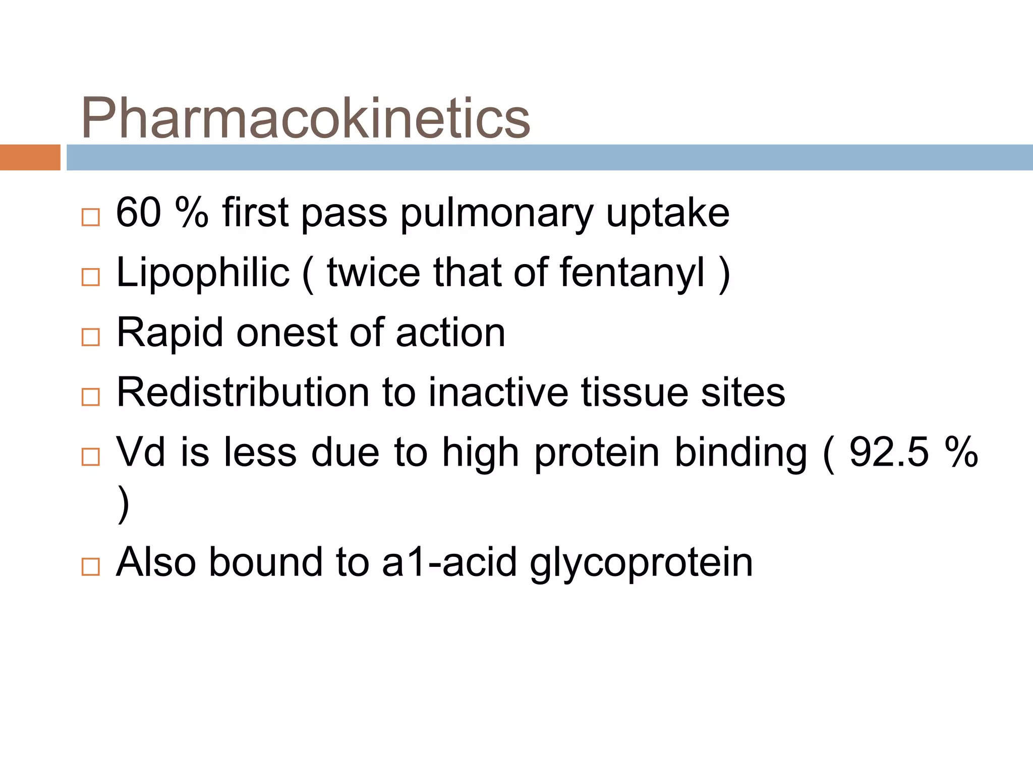 Pharmacokinetics
 60 % first pass pulmonary uptake
 Lipophilic ( twice that of fentanyl )
 Rapid onest of action
 Redistribution to inactive tissue sites
 Vd is less due to high protein binding ( 92.5 %
)
 Also bound to a1-acid glycoprotein
 