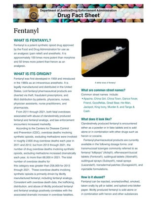 WHAT IS FENTANYL?
Fentanyl is a potent synthetic opioid drug approved
by the Food and Drug Administration for use as
an analgesic (pain relief) and anesthetic. It is
approximately 100 times more potent than morphine
and 50 times more potent than heroin as an
analgesic.
WHAT IS ITS ORIGIN?
Fentanyl was first developed in 1959 and introduced
in the 1960s as an intravenous anesthetic. It is
legally manufactured and distributed in the United
States. Licit fentanyl pharmaceutical products are
diverted via theft, fraudulent prescriptions, and
illicit distribution by patients, physicians, nurses,
physician assistants, nurse practitioners, and
pharmacists.
From 2011 through 2021, both fatal overdoses
associated with abuse of clandestinely produced
fentanyl and fentanyl analogs, and law enforcement
encounters increased markedly.
According to the Centers for Disease Control
and Prevention (CDC), overdose deaths involving
synthetic opioids, excluding methadone were involved
in roughly 2,600 drug overdose deaths each year in
2011 and 2012, but from 2013 through 2021, the
number of drug overdose deaths involving synthetic
opioids, excluding methadone increased dramatically
each year, to more than 68,000 in 2021. The total
number of overdose deaths for
this category was greater than 258,000 for 2013
through 2021. These overdose deaths involving
synthetic opioids is primarily driven by illicitly
manufactured fentanyl, including fentanyl analogs.
Consistent with overdose death data, the trafficking,
distribution, and abuse of illicitly produced fentanyl
and fentanyl analogs positively correlates with the
associated dramatic increase in overdose fatalities.
What are common street names?
Common street names include:
• Apache, China Girl, China Town, Dance Fever,
Friend, Goodfellas, Great Bear, He-Man,
Jackpot, King Ivory, Murder 8, and Tango &
Cash.
What does it look like?
Clandestinely produced fentanyl is encountered
either as a powder or in fake tablets and is sold
alone or in combination with other drugs such as
heroin or cocaine.
Fentanyl pharmaceutical products are currently
available in the following dosage forms: oral
transmucosal lozenges commonly referred to as
fentanyl “lollipops” (Actiq®), effervescent buccal
tablets (Fentora®), sublingual tablets (Abstral®),
sublingual sprays (Subsys®), nasal sprays
(Lazanda®), transdermal patches (Duragesic®), and
injectable formulations.
How is it abused?
Fentanyl can be injected, snorted/sniffed, smoked,
taken orally by pill or tablet, and spiked onto blotter
paper. Illicitly produced fentanyl is sold alone or
in combination with heroin and other substances
Fentanyl
A lethal dose of fentanyl
Department of Justice/Drug Enforcement Administration
Drug Fact Sheet
 