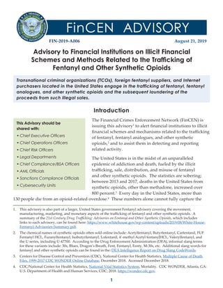 1
FIN-2019-A006 August 21, 2019
Advisory to Financial Institutions on Illicit Financial
Schemes and Methods Related to the Trafficking of
Fentanyl and Other Synthetic Opioids
Transnational criminal organizations (TCOs), foreign fentanyl suppliers, and Internet
purchasers located in the United States engage in the trafficking of fentanyl, fentanyl
analogues, and other synthetic opioids and the subsequent laundering of the
proceeds from such illegal sales.
This Advisory should be
shared with:
• Chief Executive Officers
• Chief Operations Officers
• Chief Risk Officers
• Legal Departments
• Chief Compliance/BSA Officers
• AML Officials
• Sanctions Compliance Officials
• Cybersecurity Units
Introduction
The Financial Crimes Enforcement Network (FinCEN) is
issuing this advisory1
1. This advisory is also part of a larger, United States government Fentanyl advisory covering the movement,
manufacturing, marketing, and monetary aspects of the trafficking of fentanyl and other synthetic opioids. A
summary of the 21st Century Drug Trafficking: Advisories on Fentanyl and Other Synthetic Opioids, which includes
links to each advisory, can be found here: https://www.whitehouse.gov/wp-content/uploads/2019/08/White-House-
Fentanyl-Advisories-Summary.pdf.
to alert financial institutions to illicit
financial schemes and mechanisms related to the trafficking
of fentanyl, fentanyl analogues, and other synthetic
opioids,2
2. The chemical names of synthetic opioids often sold online include: Acetylfentanyl, Butyrfentanyl, Carfentanil, FUF
Fentanyl HCL, Furanylfentanyl, Isobutyrfentanyl, Lofentanil, 4’-methyl Acetyl fentanylHCL, Valerylfentanyl, and
the U series, including U-47700. According to the Drug Enforcement Administration (DEA), informal slang terms
for these variants include: 30s, Blues, Dragon’s Breath, Fent, Fentanyl, Fenty, M-30s, etc. Additional slang words for
fentanyl and other synthetic opioids can be found in the: DEA Intelligence Report on Drug Slang CodeWords.
and to assist them in detecting and reporting
related activity.
The United States is in the midst of an unparalleled
epidemic of addiction and death, fueled by the illicit
trafficking, sale, distribution, and misuse of fentanyl
and other synthetic opioids. The statistics are sobering;
between 2013 and 2017, deaths in the United States from
synthetic opioids, other than methadone, increased over
800 percent.3
3. Centers for Disease Control and Prevention (CDC), National Center for Health Statistics, Multiple Cause of Death
Files, 1999-2017 CDC WONDER Online Database, December 2018. Accessed December 2018.
Every day in the United States, more than
130 people die from an opioid-related overdose.4
4. CDC/National Center for Health Statistics, National Vital Statistics System, Mortality. CDC WONDER, Atlanta, GA:
U.S. Department of Health and Human Services, CDC; 2018. https://wonder.cdc.gov.
These numbers alone cannot fully capture the
 