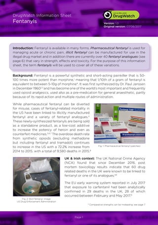 DrugWatch
UK & IRELAND
DrugWatch
UK & IRELAND
DrugWatch
DrugWatch Information Sheet
Fentanyls
Page 1
Version: 1.0
Original version: 07/08/2017
Introduction: Fentanyl is available in many forms. Pharmaceutical fentanyl is used for
managing acute or chronic pain, illicit fentanyl can be manufactured for use in the
illegal drug market and in addition there are currently over 40 fentanyl analogues (see
page 6) that vary in strength, effects and toxicity. For the purpose of this information
sheet, the term fentanyls will be used to cover all of these variations.
Background: Fentanyl is a powerful synthetic and short-acting painkiller that is 50-
100 times more potent than morphine,1
meaning that 1/10th of a gram of fentanyl is
equivalent to between 5-10g of morphine*. It was first synthesized by Dr. Paul Janssen
in December 19602,3
and has become one of the world’s most important and frequently
used opioid analgesics, used also as a pre-medication for general anaesthetic, partly
because of its rapid action and multiple routes of administration.
While pharmaceutical fentanyl can be diverted
for misuse, cases of fentanyl-related mortality in
the US have been linked to illicitly manufactured
fentanyl and a variety of fentanyl analogues.4
These newly-synthesized fentanyls are being sold
as a standalone product, as a low-cost additive
to increase the potency of heroin and even as
counterfeit medicines.5,6,7
The overdose death rate
from synthetic opioids (excluding methadone
but including fentanyl and tramadol) continues
to increase in the US with a 72.2% increase from
2014 to 2015, with a total of 9,580 deaths in 2015.8
UK & Irish context: The UK National Crime Agency
(NCA) found that since December 2016, post
mortem toxicology results indicate that 60 drug
related deaths in the UK were known to be linked to
fentanyl or one of its analogues.69
The EU early warning system reported in July 2017
that exposure to carfentanil had been analytically
confirmed in 29 deaths in the UK, 28 of which
occurred between February and May 2017.9
* Comparative strengths can be misleading: see page 7
Fig. 1: Pharmaceutical fentanyl (patches)
Fig. 2: Illicit fentanyl. Image:
US Drug Enforcement Administration
 