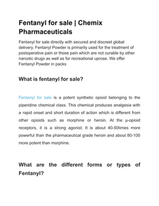 Fentanyl for sale | Chemix
Pharmaceuticals
Fentanyl for sale directly with secured and discreet global
delivery. Fentanyl Powder is primarily used for the treatment of
postoperative pain or those pain which are not curable by other
narcotic drugs as well as for recreational uprose. We offer
Fentanyl Powder in packs
What is fentanyl for sale?
Fentanyl for sale is a potent synthetic opioid belonging to the
piperidine chemical class. This chemical produces analgesia with
a rapid onset and short duration of action which is different from
other opioids such as morphine or heroin. At the μ-opioid
receptors, it is a strong agonist. It is about 40-50times more
powerful than the pharmaceutical grade heroin and about 80-100
more potent than morphine.
What are the different forms or types of
Fentanyl?
 