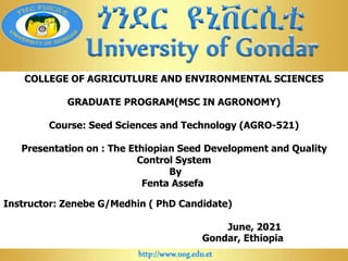 COLLEGE OF AGRICUTLURE AND ENVIRONMENTAL SCIENCES
GRADUATE PROGRAM(MSC IN AGRONOMY)
Course: Seed Sciences and Technology (AGRO-521)
Presentation on : The Ethiopian Seed Development and Quality
Control System
By
Fenta Assefa
Instructor: Zenebe G/Medhin ( PhD Candidate)
June, 2021
Gondar, Ethiopia
 
