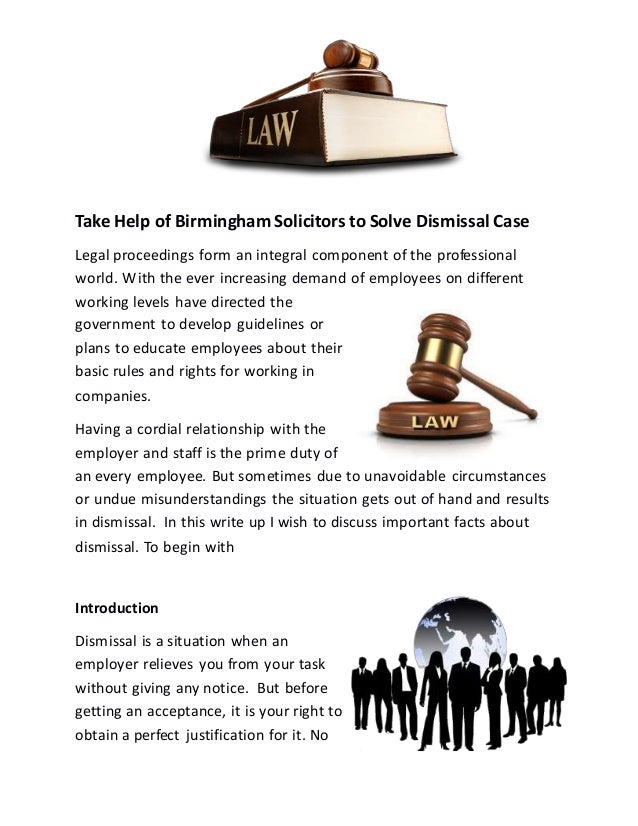 Take Help of Birmingham Solicitors to Solve Dismissal Case
Legal proceedings form an integral component of the professional
world. With the ever increasing demand of employees on different
working levels have directed the
government to develop guidelines or
plans to educate employees about their
basic rules and rights for working in
companies.
Having a cordial relationship with the
employer and staff is the prime duty of
an every employee. But sometimes due to unavoidable circumstances
or undue misunderstandings the situation gets out of hand and results
in dismissal. In this write up I wish to discuss important facts about
dismissal. To begin with
Introduction
Dismissal is a situation when an
employer relieves you from your task
without giving any notice. But before
getting an acceptance, it is your right to
obtain a perfect justification for it. No
 