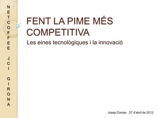 N
E
T
C
O
    FENT LA PIME MÉS
F
F
    COMPETITIVA
E   Les eines tecnològiques i la innovació
E

J
C
I

G
I
R
O
N
A
                                    Josep Comas 27 d’abril de 2012
 