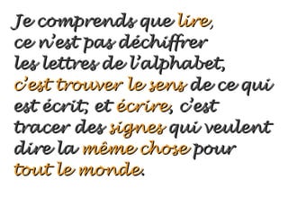 Je comprends que lire,
ce n’est pas déchiffrer
les lettres de l’alphabet,
c’est trouver le sens de ce qui
est écrit; et écrire, c’est
tracer des signes qui veulent
dire la même chose pour
tout le monde.
 