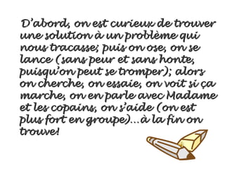 D’abord, on est curieux de trouver
une solution à un problème qui
nous tracasse; puis on ose, on se
lance (sans peur et sans honte,
puisqu’on peut se tromper); alors
on cherche, on essaie, on voit si ça
marche, on en parle avec Madame
et les copains, on s’aide (on est
plus fort en groupe)…à la fin on
trouve!
 