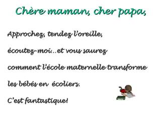 Chère maman, cher papa,

Approchez, tendez l’oreille,

écoutez-moi…et vous saurez

comment l’école maternelle transforme

les bébés en écoliers.

C’est fantastique!
 