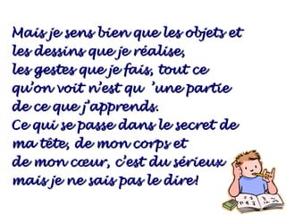 Mais je sens bien que les objets et
les dessins que je réalise,
les gestes que je fais, tout ce
qu’on voit n’est qu ’une partie
de ce que j’apprends.
Ce qui se passe dans le secret de
ma tête, de mon corps et
de mon cœur, c’est du sérieux
mais je ne sais pas le dire!
 