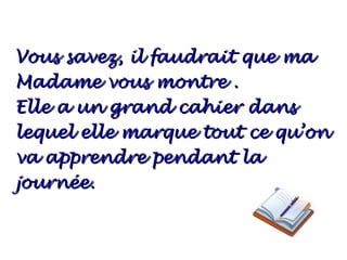 Vous savez, il faudrait que ma
Madame vous montre .
Elle a un grand cahier dans
lequel elle marque tout ce qu’on
va apprendre pendant la
journée.
 