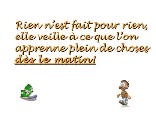 Rien n’est fait pour rien,
elle veille à ce que l’on
apprenne plein de choses
dès le matin!
 