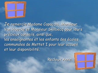 Je remercie Madame Capacchi, Monsieur
Van Hoecke et Monsieur Skilbecq pour leurs
précieux conseils, ainsi que,
les enseignantes et les enfants des écoles
communales de Mettet I pour leur accueil
et leur disponibilité.

                       Recloux Anne.
 