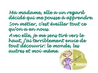 Ma madame, elle a un regard
décidé qui me pousse à apprendre.
Son métier, c’est éveiller tout ce
qu’on a en nous.
Avec elle, je me sens tiré vers le
haut, j’ai terriblement envie de
tout découvrir: le monde, les
autres et moi-même.
 