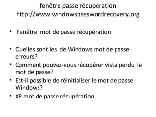 fenêtre passe récupération
http://www.windowspasswordrecovery.org
• Fenêtre mot de passe récupération
• Quelles sont les de Windows mot de passe
erreurs?
• Comment pouvez-vous récupérer vista perdu le
mot de passe?
• Est-il possible de réinitialiser le mot de passe
Windows?
• XP mot de passe récupération
 