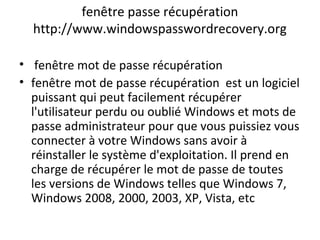 fenêtre passe récupération
http://www.windowspasswordrecovery.org
• fenêtre mot de passe récupération
• fenêtre mot de passe récupération est un logiciel
puissant qui peut facilement récupérer
l'utilisateur perdu ou oublié Windows et mots de
passe administrateur pour que vous puissiez vous
connecter à votre Windows sans avoir à
réinstaller le système d'exploitation. Il prend en
charge de récupérer le mot de passe de toutes
les versions de Windows telles que Windows 7,
Windows 2008, 2000, 2003, XP, Vista, etc
 