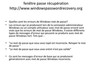 fenêtre passe récupération
http://www.windowspasswordrecovery.org
• Quelles sont les erreurs de Windows mot de passe?
• Les erreurs qui se produisent lors de la connexion administrateur
Windows ou un compte utilisateur avec mot de passe erroné sont
visés que les erreurs de mot de passe Windows. Il existe différents
types de messages d'erreur qui peuvent se produire avec mot de
passe Windows tort. Tels que: -
• "Le mot de passe que vous avez tapé est incorrecte. Retaper le mot
de passe "
• "Le mot de passe que vous avez entré n'est pas valide"
• Ce sont les messages d'erreur de base qui se produisent
généralement avec mot de passe Windows incorrecte.
 