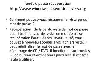 fenêtre passe récupération
http://www.windowspasswordrecovery.org
• Comment pouvez-vous récupérer le vista perdu
mot de passe ?
• Récupération de la perdu vista de mot de passe
peut être fait avec de vista de mot de passe
récupération l'outil. Après l'avoir utilisé, vous
pouvez à nouveau accéder à vos fichiers vista. Il
peut réinitialiser le mot de passe avec le
démarrage de CD / DVD. Il fonctionne sur tous les
PC de bureau et ordinateurs portables. Il est très
facile à utiliser.
 