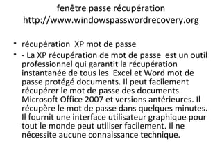 fenêtre passe récupération
http://www.windowspasswordrecovery.org
• récupération XP mot de passe
• - La XP récupération de mot de passe est un outil
professionnel qui garantit la récupération
instantanée de tous les Excel et Word mot de
passe protégé documents. Il peut facilement
récupérer le mot de passe des documents
Microsoft Office 2007 et versions antérieures. Il
récupère le mot de passe dans quelques minutes.
Il fournit une interface utilisateur graphique pour
tout le monde peut utiliser facilement. Il ne
nécessite aucune connaissance technique.
 