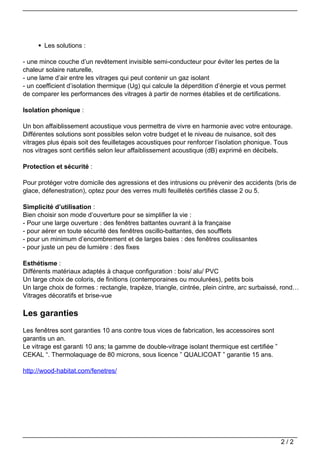 Les solutions :

                                   - une mince couche d’un revêtement invisible semi-conducteur pour éviter les pertes de la
                                   chaleur solaire naturelle,
                                   - une lame d’air entre les vitrages qui peut contenir un gaz isolant
                                   - un coefficient d’isolation thermique (Ug) qui calcule la déperdition d’énergie et vous permet
                                   de comparer les performances des vitrages à partir de normes établies et de certifications.

                                   Isolation phonique :

                                   Un bon affaiblissement acoustique vous permettra de vivre en harmonie avec votre entourage.
                                   Différentes solutions sont possibles selon votre budget et le niveau de nuisance, soit des
                                   vitrages plus épais soit des feuilletages acoustiques pour renforcer l’isolation phonique. Tous
                                   nos vitrages sont certifiés selon leur affaiblissement acoustique (dB) exprimé en décibels.

                                   Protection et sécurité :

                                   Pour protéger votre domicile des agressions et des intrusions ou prévenir des accidents (bris de
                                   glace, défenestration), optez pour des verres multi feuilletés certifiés classe 2 ou 5.

                                   Simplicité d’utilisation :
                                   Bien choisir son mode d’ouverture pour se simplifier la vie :
                                   - Pour une large ouverture : des fenêtres battantes ouvrant à la française
                                   - pour aérer en toute sécurité des fenêtres oscillo-battantes, des soufflets
                                   - pour un minimum d’encombrement et de larges baies : des fenêtres coulissantes
                                   - pour juste un peu de lumière : des fixes

                                   Esthétisme :
                                   Différents matériaux adaptés à chaque configuration : bois/ alu/ PVC
                                   Un large choix de coloris, de finitions (contemporaines ou moulurées), petits bois
                                   Un large choix de formes : rectangle, trapèze, triangle, cintrée, plein cintre, arc surbaissé, rond…
                                   Vitrages décoratifs et brise-vue

                                   Les garanties
                                   Les fenêtres sont garanties 10 ans contre tous vices de fabrication, les accessoires sont
                                   garantis un an.
                                   Le vitrage est garanti 10 ans; la gamme de double-vitrage isolant thermique est certifiée ”
                                   CEKAL “. Thermolaquage de 80 microns, sous licence ” QUALICOAT ” garantie 15 ans.

                                   http://wood-habitat.com/fenetres/




                                                                                                                                 2/2
Powered by TCPDF (www.tcpdf.org)
 