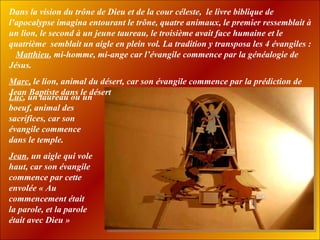 Dans la vision du trône de Dieu et de la cour céleste,  le livre biblique de l’apocalypse imagina entourant le trône, quatre animaux, le premier ressemblait à un lion, le second à un jeune taureau, le troisième avait face humaine et le quatrième  semblait un aigle en plein vol. La tradition y transposa les 4 évangiles :  Matthieu , mi-homme, mi-ange car l’évangile commence par la généalogie de Jésus. Marc,  le lion, animal du désert, car son évangile commence par la   prédiction de Jean   Baptiste dans le désert Luc , un taureau ou un boeuf, animal des sacrifices, car son évangile commence dans le temple.  Jean , un aigle qui vole haut, car son évangile commence par cette envolée « Au commencement était la parole, et la parole  était avec Dieu » 