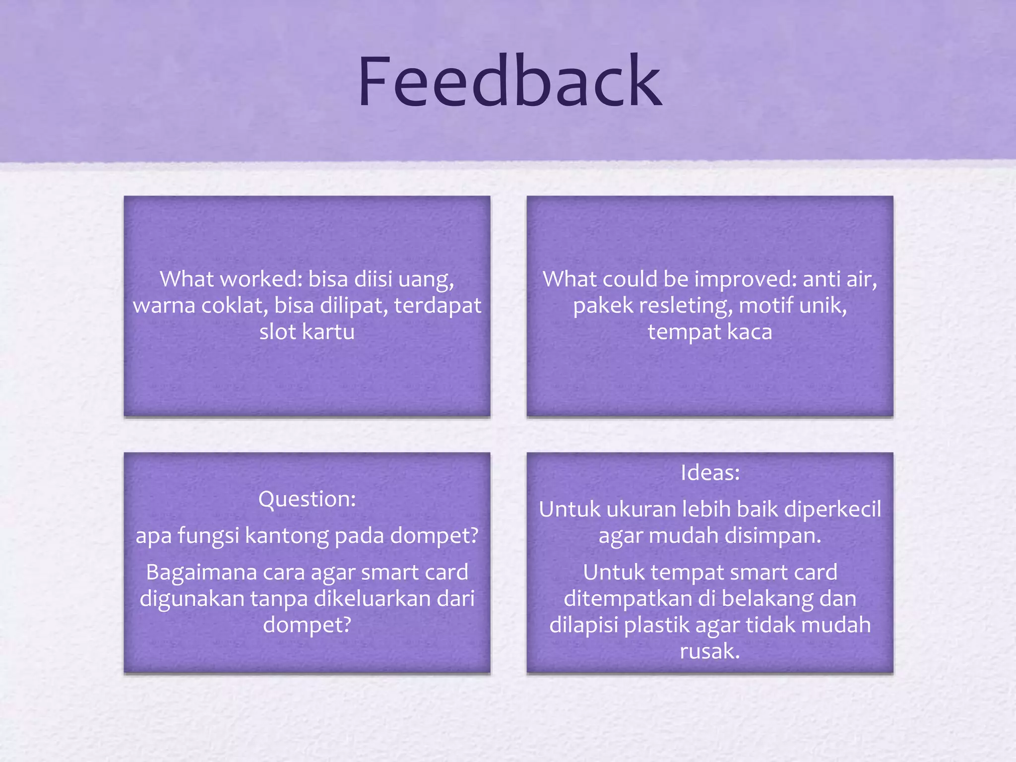 Feedback
What worked: bisa diisi uang,
warna coklat, bisa dilipat, terdapat
slot kartu
What could be improved: anti air,
pakek resleting, motif unik,
tempat kaca
Question:
apa fungsi kantong pada dompet?
Bagaimana cara agar smart card
digunakan tanpa dikeluarkan dari
dompet?
Ideas:
Untuk ukuran lebih baik diperkecil
agar mudah disimpan.
Untuk tempat smart card
ditempatkan di belakang dan
dilapisi plastik agar tidak mudah
rusak.
 