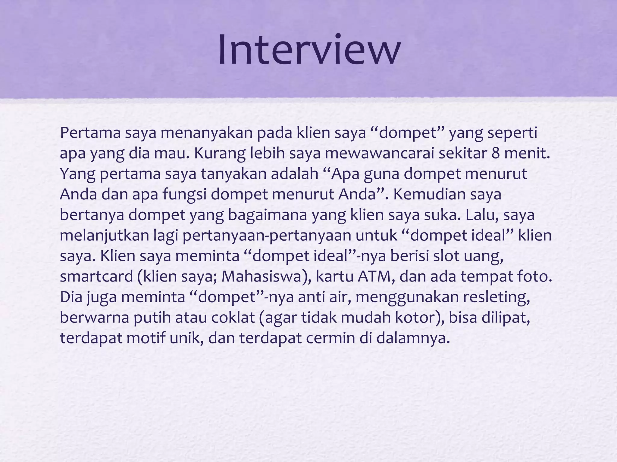 Interview
Pertama saya menanyakan pada klien saya “dompet” yang seperti
apa yang dia mau. Kurang lebih saya mewawancarai sekitar 8 menit.
Yang pertama saya tanyakan adalah “Apa guna dompet menurut
Anda dan apa fungsi dompet menurut Anda”. Kemudian saya
bertanya dompet yang bagaimana yang klien saya suka. Lalu, saya
melanjutkan lagi pertanyaan-pertanyaan untuk “dompet ideal” klien
saya. Klien saya meminta “dompet ideal”-nya berisi slot uang,
smartcard (klien saya; Mahasiswa), kartu ATM, dan ada tempat foto.
Dia juga meminta “dompet”-nya anti air, menggunakan resleting,
berwarna putih atau coklat (agar tidak mudah kotor), bisa dilipat,
terdapat motif unik, dan terdapat cermin di dalamnya.
 