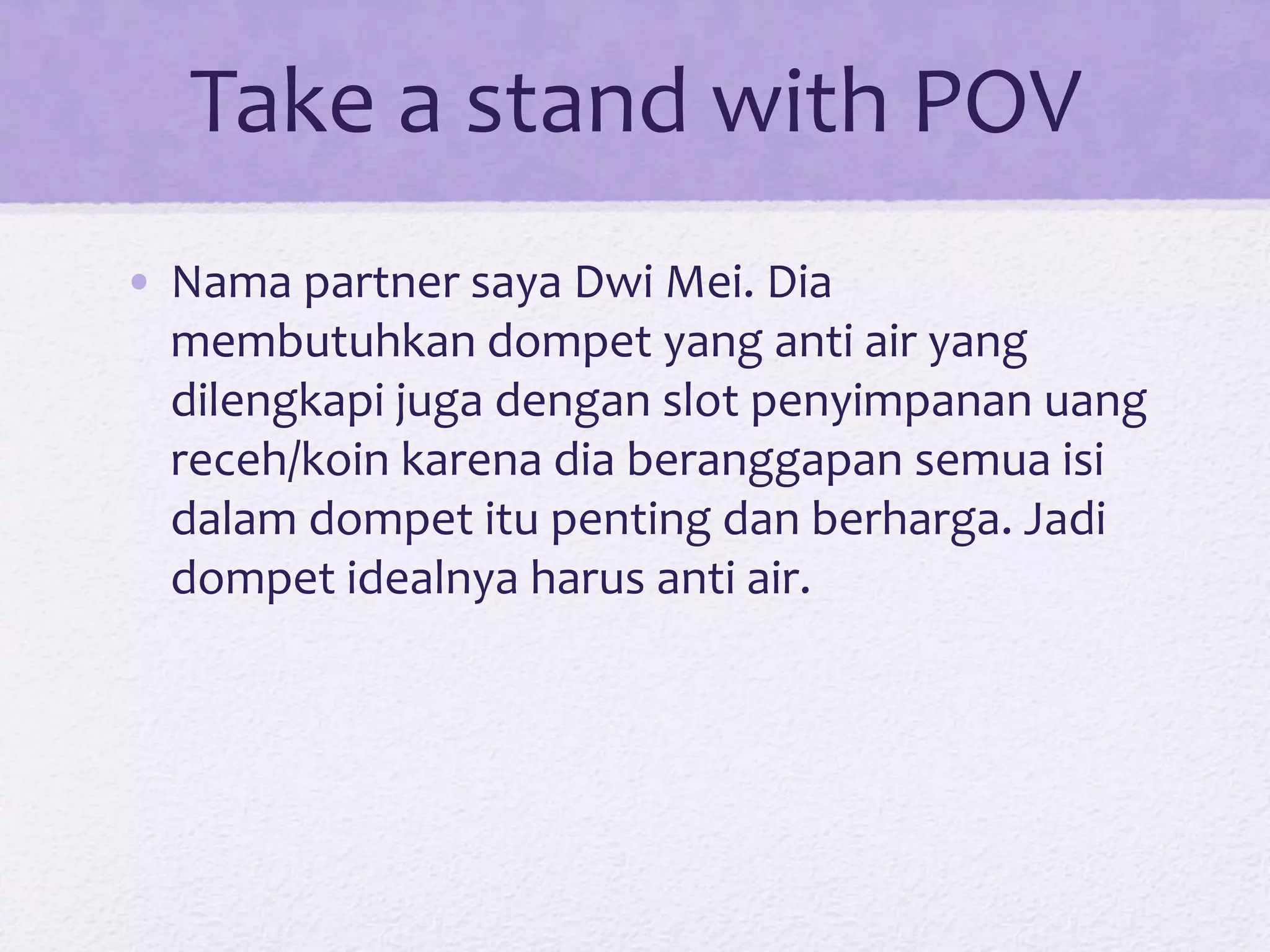 Take a stand with POV
• Nama partner saya Dwi Mei. Dia
membutuhkan dompet yang anti air yang
dilengkapi juga dengan slot penyimpanan uang
receh/koin karena dia beranggapan semua isi
dalam dompet itu penting dan berharga. Jadi
dompet idealnya harus anti air.
 