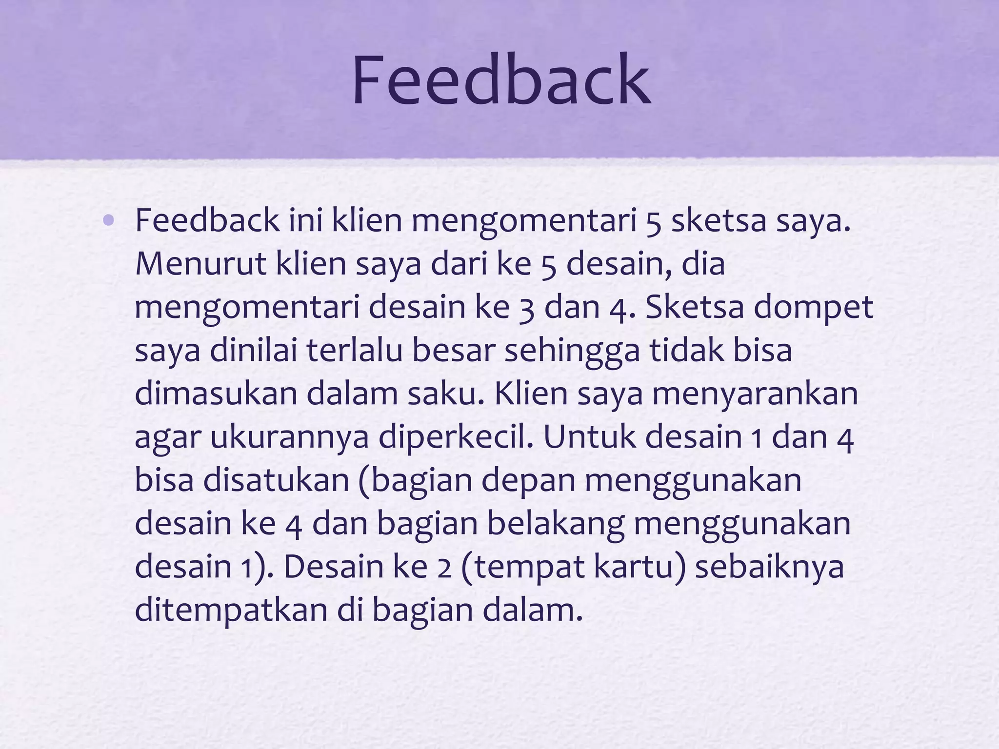 Feedback
• Feedback ini klien mengomentari 5 sketsa saya.
Menurut klien saya dari ke 5 desain, dia
mengomentari desain ke 3 dan 4. Sketsa dompet
saya dinilai terlalu besar sehingga tidak bisa
dimasukan dalam saku. Klien saya menyarankan
agar ukurannya diperkecil. Untuk desain 1 dan 4
bisa disatukan (bagian depan menggunakan
desain ke 4 dan bagian belakang menggunakan
desain 1). Desain ke 2 (tempat kartu) sebaiknya
ditempatkan di bagian dalam.
 