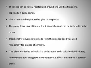  The seeds can be lightly roasted and ground and used as flavouring,
especially in curry dishes.
 Fresh seed can be sprouted to give tasty sprouts.
 The young leaves are often used in Asian dishes and can be included in salad
mixes.
 Traditionally, fenugreek tea made from the crushed seed was used
medicinally for a range of ailments.
 The plant was fed to animals as a both a tonic and a valuable food source;
however it is now thought to have deleterious effects on animals if eaten in
excess.
 