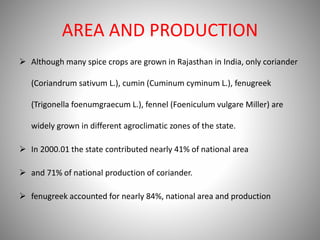 AREA AND PRODUCTION
 Although many spice crops are grown in Rajasthan in India, only coriander
(Coriandrum sativum L.), cumin (Cuminum cyminum L.), fenugreek
(Trigonella foenumgraecum L.), fennel (Foeniculum vulgare Miller) are
widely grown in different agroclimatic zones of the state.
 In 2000.01 the state contributed nearly 41% of national area
 and 71% of national production of coriander.
 fenugreek accounted for nearly 84%, national area and production
 