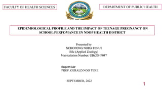 DEPARTMENT OF PUBLIC HEALTH
FACULTY OF HEALTH SCIENCES
EPIDEMIOLOGICAL PROFILE AND THE IMPACT OF TEENAGE PREGNANCY ON
SCHOOL PERFOMANCE IN NDOP HEALTH DISTRICT
Presented by
NCHOFONG NORA FENUI
BSc (Applied Zoology)
Matriculation Number: UBa20HP047
SEPTEMBER, 2022
Supervisor
PROF. GERALD NGO TEKE
1
 