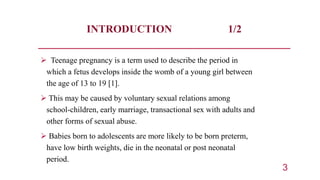 INTRODUCTION 1/2
 Teenage pregnancy is a term used to describe the period in
which a fetus develops inside the womb of a ...