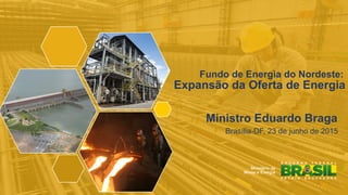1
Fundo de Energia do Nordeste:
Expansão da Oferta de Energia
!
Ministro Eduardo Braga
! Brasília-DF, 23 de junho de 2015
!
 