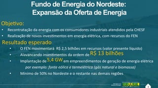3
Fundo de Energia do Nordeste:
Expansão da Oferta de Energia
•  Recontratação!da!energia!com!os!consumidores!industriais!atendidos!pela!CHESF!
•  Realização!de!novos!invesAmentos!em!energia!elétrica,!com!recursos!do!FEN!
•  O!FEN!movimentará!!R$!2,5!bilhões!em!recursos!(valor!presente!líquido)!
•  Alavancando!invesAmentos!da!ordem!de!
•  Implantação!de!!!!!!!!!!!!!!!!!!em!empreendimentos!de!geração!de!energia!elétrica!!
por$exemplo:$fonte$eólica$e$termelétrica$(gás$natural$e$biomassa)$
•  Mínimo!de!50%!no!Nordeste!e!o!restante!nas!demais!regiões!!
ObjeAvo:!!
Resultado!esperado!
R$!13!bilhões!!
5,4!GW!!
3!
 