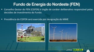 4
Fundo de Energia do Nordeste (FEN)
!  Conselho!Gestor!do!FEN!(CGFEN)!é!órgão!de!caráter!deliberaAvo!responsável!pelas!
decisões!de!invesAmento!do!Fundo.!!
!  Presidência!do!CGFEN!será!exercida!por!designação!do!MME!
4!
 