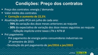 8
Condições: Preço dos contratos
!  Preço!dos!contratos:!energia!/!demanda!
!  Valor!médio!dos!contratos!
!  Correção!e!aumento!de!22,5%!
!  Atualização!pelo!IPCA!em!julho!de!cada!ano:!
!!!!!!!!!!G!70%!da!variação!dos!doze!meses!anteriores!ao!reajuste!
!!!!!!!!!!G!30%!da!expectaAva!de!variação!dos!doze!meses!seguintes!ao!reajuste!
!!!!!!!!! !!i!Inﬂação$implícita$entre$taxas$LTN$e$NTNAB$
!  Pré!pagamento!!
i  Pré!pagamento!de!energia!pelos!consumidores!industriais!no!!
!!!!!2º!semestre!de!2015!
!i!Devolução!do!pré!pagamento!de!jan/2016!a!jan/2022!
 