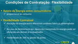 9
Condições de Contratação: Flexibilidade
!  Rateio!da!Energia!entre!consumidores!!
"  proporcional!ao!consumo!
!  Flexibilidade!Contratual!
"  Alocação!da!energia!entre!diferentes!unidades!fabris!já!contempladas!!
"  No!caso!de!desinteresse!por!alguns!dos!consumidores!energia!pode!ser!
oferecida!aos!demais!já!enquadrados!!
"  Flexibilidade!de!10%!na!gestão!da!ponta!!
9!
 
