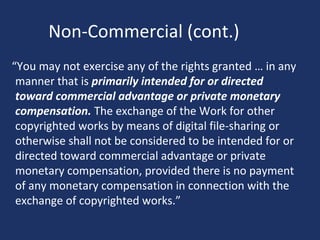 Non-Commercial (cont.)
“You may not exercise any of the rights granted … in any
manner that is primarily intended for or directed
toward commercial advantage or private monetary
compensation. The exchange of the Work for other
copyrighted works by means of digital file-sharing or
otherwise shall not be considered to be intended for or
directed toward commercial advantage or private
monetary compensation, provided there is no payment
of any monetary compensation in connection with the
exchange of copyrighted works.”
 