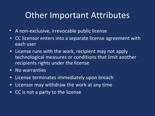 Other Important Attributes
• A non-exclusive, irrevocable public license
• CC licensor enters into a separate license agreement with
each user
• License runs with the work, recipient may not apply
technological measures or conditions that limit another
recipients rights under the license
• No warranties
• License terminates immediately upon breach
• Licensor may withdraw the work at any time
• CC is not a party to the license
 