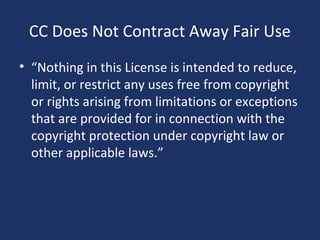 CC Does Not Contract Away Fair Use
• “Nothing in this License is intended to reduce,
limit, or restrict any uses free from copyright
or rights arising from limitations or exceptions
that are provided for in connection with the
copyright protection under copyright law or
other applicable laws.”
 