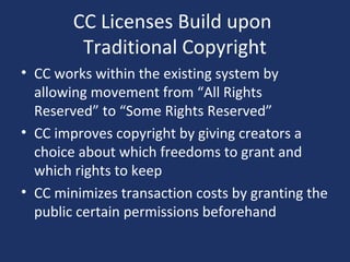 CC Licenses Build upon
Traditional Copyright
• CC works within the existing system by
allowing movement from “All Rights
Reserved” to “Some Rights Reserved”
• CC improves copyright by giving creators a
choice about which freedoms to grant and
which rights to keep
• CC minimizes transaction costs by granting the
public certain permissions beforehand
 
