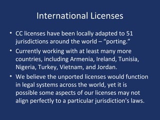 International Licenses
• CC licenses have been locally adapted to 51
jurisdictions around the world – “porting.”
• Currently working with at least many more
countries, including Armenia, Ireland, Tunisia,
Nigeria, Turkey, Vietnam, and Jordan.
• We believe the unported licenses would function
in legal systems across the world, yet it is
possible some aspects of our licenses may not
align perfectly to a particular jurisdiction's laws.
 