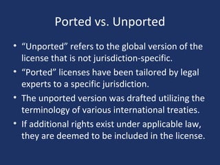 Ported vs. Unported
• “Unported” refers to the global version of the
license that is not jurisdiction-specific.
• “Ported” licenses have been tailored by legal
experts to a specific jurisdiction.
• The unported version was drafted utilizing the
terminology of various international treaties.
• If additional rights exist under applicable law,
they are deemed to be included in the license.
 
