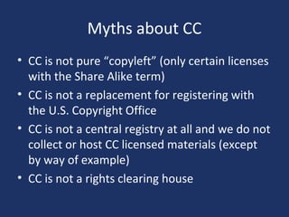 Myths about CC
• CC is not pure “copyleft” (only certain licenses
with the Share Alike term)
• CC is not a replacement for registering with
the U.S. Copyright Office
• CC is not a central registry at all and we do not
collect or host CC licensed materials (except
by way of example)
• CC is not a rights clearing house
 