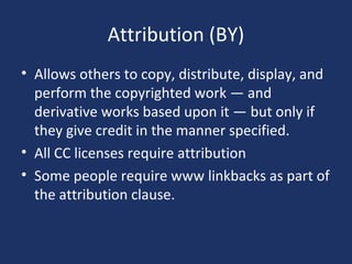 Attribution (BY)
• Allows others to copy, distribute, display, and
perform the copyrighted work — and
derivative works based upon it — but only if
they give credit in the manner specified.
• All CC licenses require attribution
• Some people require www linkbacks as part of
the attribution clause.
 