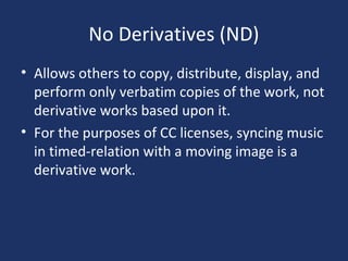 No Derivatives (ND)
• Allows others to copy, distribute, display, and
perform only verbatim copies of the work, not
derivative works based upon it.
• For the purposes of CC licenses, syncing music
in timed-relation with a moving image is a
derivative work.
 