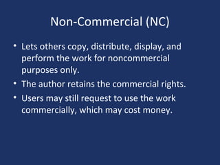 Non-Commercial (NC)
• Lets others copy, distribute, display, and
perform the work for noncommercial
purposes only.
• The author retains the commercial rights.
• Users may still request to use the work
commercially, which may cost money.
 