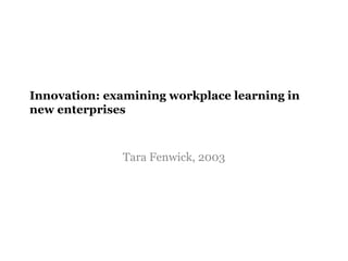 Innovation: examining workplace learning in
new enterprises
Tara Fenwick, 2003
 