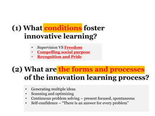 (1) What conditions foster
innovative learning?
(2) What are the forms and processes
of the innovation learning process?
• Supervision VS Freedom
• Compelling social purpose
• Recognition and Pride
• Generating multiple ideas
• Scanning and optimizing
• Continuous problem solving – present focused, spontaneous
• Self-confidence – “There is an answer for every problem”
 
