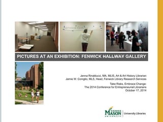 PICTURES AT AN EXHIBITION: FENWICK HALLWAY GALLERY 
Jenna Rinalducci, MA, MLIS, Art & Art History Librarian 
Jamie W. Coniglio, MLS, Head, Fenwick Library Research Services 
Take Risks, Embrace Change: 
The 2014 Conference for Entrepreneurial Librarians 
October 17, 2014 
 
